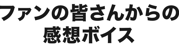 ファンの皆さんからの感想ボイス